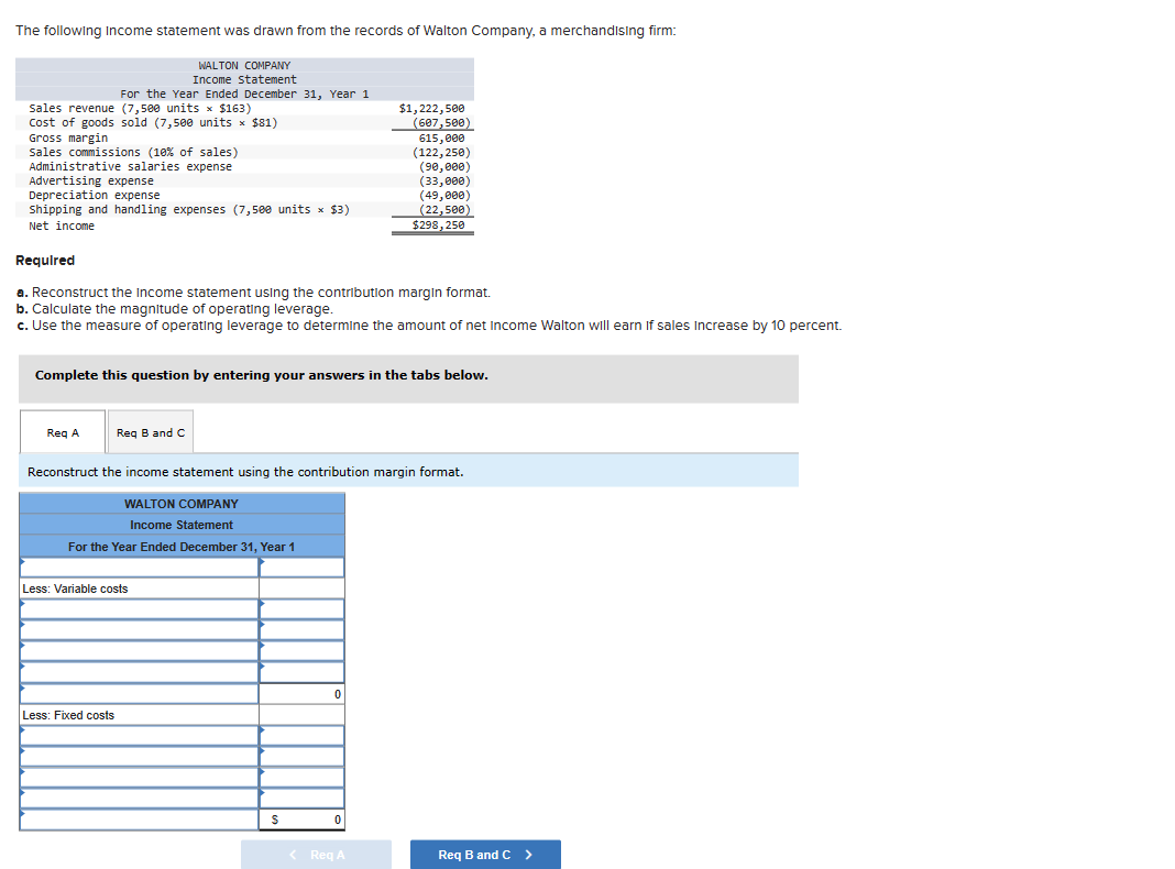 The following Income statement was drawn from the records of Walton Company, a merchandising firm:
sales revenue (7,500 units x $163)
Cost of goods sold (7,500 units × $81)
Gross margin
Sales commissions (10% of sales)
Administrative salaries expense
Required
Advertising expense
Depreciation expense
Shipping and handling expenses (7,500 units x $3)
Net income
For the Year Ended December 31, Year 1
WALTON COMPANY
Income statement
Req A
a. Reconstruct the income statement using the contribution margin format.
b. Calculate the magnitude of operating leverage.
c. Use the measure of operating leverage to determine the amount of net Income Walton will earn If sales increase by 10 percent.
Complete this question by entering your answers in the tabs below.
Req B and C
Less: Fixed costs
Less: Variable costs
Reconstruct the income statement using the contribution margin format.
WALTON COMPANY
Income Statement
For the Year Ended December 31, Year 1
S
$1,222,500
(607,500)
615,000
(122,250)
(90,000)
(33,000)
(49,000)
(22,500)
0
$298,250
0
< Req A
Req B and C >