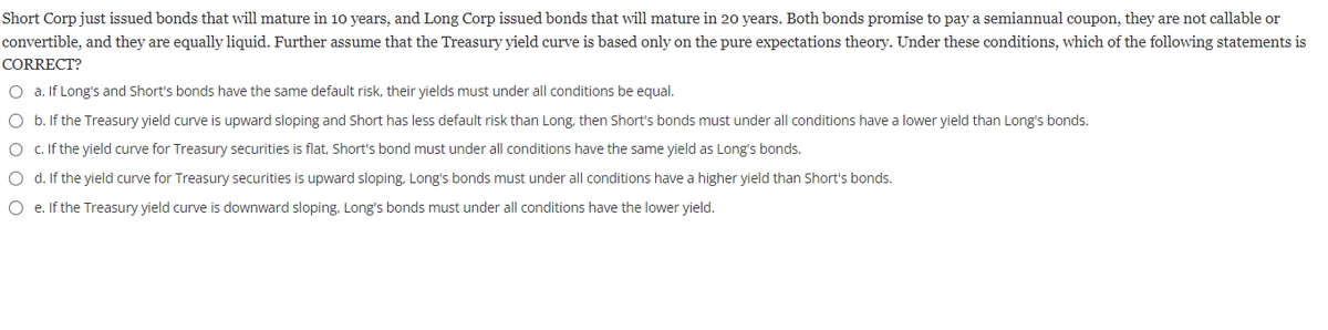 Short Corp just issued bonds that will mature in 10 years, and Long Corp issued bonds that will mature in 20 years. Both bonds promise to pay a semiannual coupon, they are not callable or
convertible, and they are equally liquid. Further assume that the Treasury yield curve is based only on the pure expectations theory. Under these conditions, which of the following statements is
CORRECT?
O a. If Long's and Short's bonds have the same default risk, their yields must under all conditions be equal.
O b. If the Treasury yield curve is upward sloping and short has less default risk than Long, then Short's bonds must under all conditions have a lower yield than Long's bonds.
O c. If the yield curve for Treasury securities is flat, Short's bond must under all conditions have the same yield as Long's bonds.
O d. If the yield curve for Treasury securities is upward sloping, Long's bonds must under all conditions have a higher yield than Short's bonds.
O e. If the Treasury yield curve is downward sloping, Long's bonds must under all conditions have the lower yield.