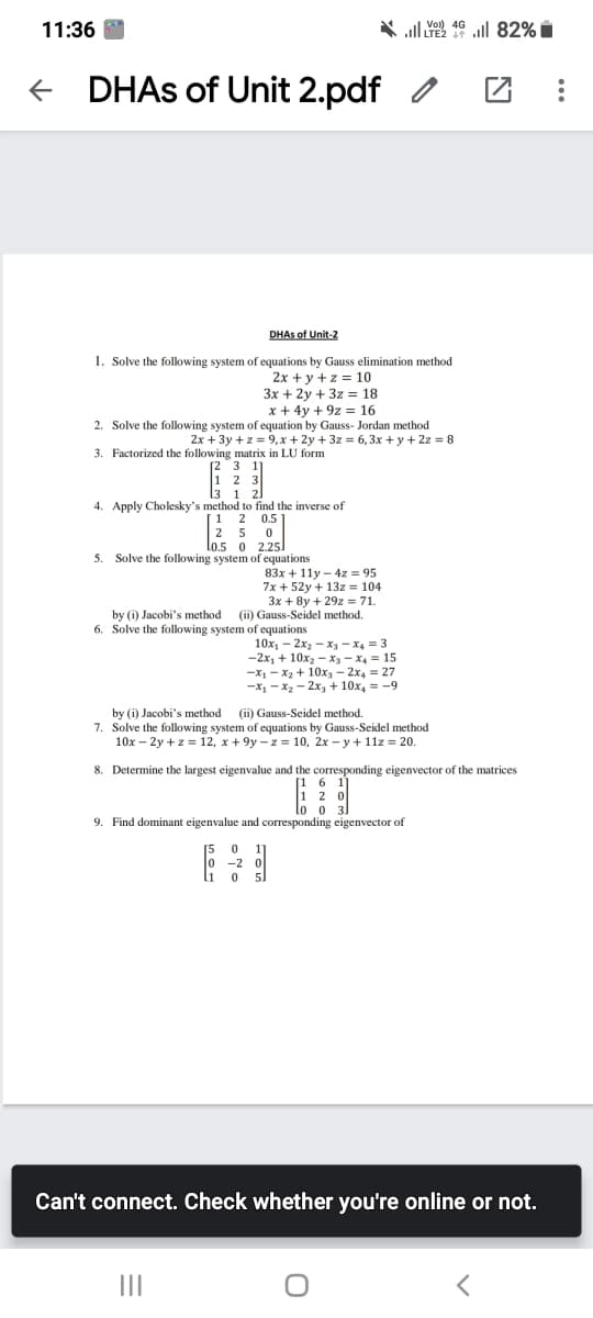 11:36
* ll ull 82% i
e DHAS of Unit 2.pdf
DHAS of Unit-2
1. Solve the following system of equations by Gauss elimination method
2x + y +z = 10
3x + 2y + 3z = 18
x + 4y + 9z = 16
2. Solve the following system of equation by Gauss- Jordan method
2x + 3y +z = 9, x + 2y + 3z = 6,3x + y + 2z = 8
3. Factorized the following matrix in LU form
[2 3
2
1
4. Apply Cholesky's method to find the inverse of
1 2 0.5
2 5
Lo.5 0 2.25
5. Solve the following system of equations
83x + 11y - 4z = 95
7x + 52y + 13z = 104
3x + 8y + 29z = 71.
by (i) Jacobi's method (ii) Gauss-Seidel method.
6. Solve the following system of equations
10x, – 2x2 – x3 - x4 = 3
-2x, + 10x2 - x, - X4 = 15
-X1 - x2 + 10x – 2x4 = 27
-x, - x, - 2x, + 10x, = -9
by (i) Jacobi's method (ii) Gauss-Seidel method.
7. Solve the following system of equations by Gauss-Seidel method
10x – 2y + z = 12, x + 9y – z = 10, 2x – y + 1lz = 20.
8. Determine the largest eigenvalue and the corresponding eigenvector of the matrices
[1 6 11
1 2 0
0 3]
9. Find dominant eigenvalue and corresponding eigenvector of
-2 0
Can't connect. Check whether you're online or not.
II
