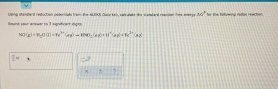 Using standard reduction potentials from the ALEKS Data tab, calculate the standard reaction free energy AG for the folowing redox reaction
Round your answer to 3 significant digits.
NO e) + H,0 (1) + Fe" (aq) -→ HNO, (aq) + H" (ag) + Fo* (aq)
