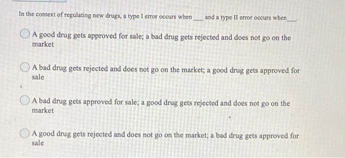 In the context of regulating new drugs, a type I error occurs when
and a type II crror occurs when_
A good drug gets approved for sale; a bad drug gets rejected and does not go on the
market
A bad drug gets rejected and does not go on the market; a good drug gets approved for
sale
O A bad drug gets approved for sale; a good drug gets rejected and does not go on the
market
A good drug gets rejected and does not go on the market; a bad drug gets approved for
sale
