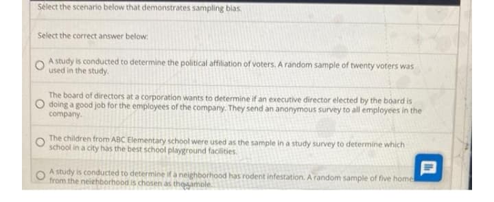 Select the scenario below that demonstrates sampling bias,
Select the correct answer below:
A study is conducted to determine the political affiliation of voters. A random sample of twenty voters was
used in the study.
The board of directors at a corporation wants to determine if an executive director elected by the board is
O doing a good job for the employees of the company. They send an anonymous survey to all employees in the
company.
The children from ABC Elementary school were used as the sample in a study survey to determine which
school in a city has the best school playground facilities.
A study is conducted to determine if a neighborhood has rodent infestation. A random sample of five homel
from the neiehborhood is chosen as thesamole.
