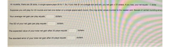 At roulette, there are 38 slots. A single space pays 35 to 1. So, " you nisk $1 on a single slot and win, you net gain +35 dolars. If you losa, your nat equals -1 dola.
Suppose you will play for 20 rounds and bet one doliar on a singie space each round. (You may enter values rounded to the nearest cert. Beware of carred rounding erran)
Your average net gain per play equals
dollars
The SD of your net gain per play equais
dollars.
dollars.
The expected value of your total net gain after 20 plays equals
dollars
The standard eror of your total net gain after 20 plays equals
