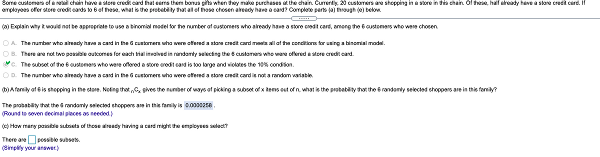 Some customers of a retail chain have a store credit card that earns them bonus gifts when they make purchases at the chain. Currently, 20 customers are shopping in a store in this chain. Of these, half already have a store credit card. If
employees offer store credit cards to 6 of these, what is the probability that all of those chosen already have a card? Complete parts (a) through (e) below.
(a) Explain why it would not be appropriate to use a binomial model for the number of customers who already have a store credit card, among the 6 customers who were chosen.
O A. The number who already have a card in the 6 customers who were offered a store credit card meets all of the conditions for using a binomial model.
O B. There are not two possible outcomes for each trial involved in randomly selecting the 6 customers who were offered a store credit card.
Vc. The subset of the 6 customers who were offered a store credit card is too large and violates the 10% condition.
O D. The number who already have a card in the 6 customers who were offered a store credit card is not a random variable.
(b) A family of 6 is shopping in the store. Noting that „C, gives the number of ways of picking a subset of x items out of n, what is the probability that the 6 randomly selected shoppers are in this family?
The probability that the 6 randomly selected shoppers are in this family is 0.0000258.
(Round to seven decimal places as needed.)
(c) How many possible subsets of those already having a card might the employees select?
There are possible subsets.
(Simplify your answer.)
