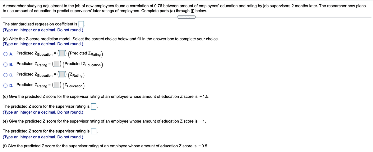 A researcher studying adjustment to the job of new employees found a correlation of 0.76 between amount of employees' education and rating by job supervisors 2 months later. The researcher now plans
to use amount of education to predict supervisors' later ratings of employees. Complete parts (a) through (j) below.
....
The standardized regression coefficient is
(Type an integer or a decimal. Do not round.)
(c) Write the Z-score prediction model. Select the correct choice below and fill in the answer box to complete your choice.
(Type an integer or a decimal. Do not round.)
O A. Predicted ZEducation
(Predicted ZRating)
B. Predicted ZRating = (D (Predicted ZEducation)
c. Predicted ZEducation = (D (ZRating)
D. Predicted ZRating
(ZEducation)
%3D
(d) Give the predicted Z score for the supervisor rating of an employee whose amount of education Z score is - 1.5.
The predicted Z score for the supervisor rating is
(Type an integer or a decimal. Do not round.)
(e) Give the predicted Z score for the supervisor rating of an employee whose amount of education Z score is -
- 1.
The predicted Z score for the supervisor rating is
(Type an integer or a decimal. Do not round.)
(f) Give the predicted Z score for the supervisor rating of an employee whose amount of education Z score is - 0.5.
