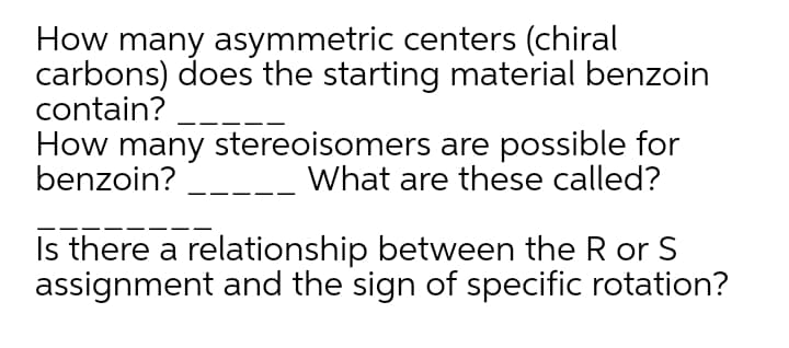 How many asymmetric centers (chiral
carbons) does the starting material benzoin
contain?
How many stereoisomers are possible for
benzoin?
What are these called?
Is there a relationship between the R or S
assignment and the sign of specific rotation?
