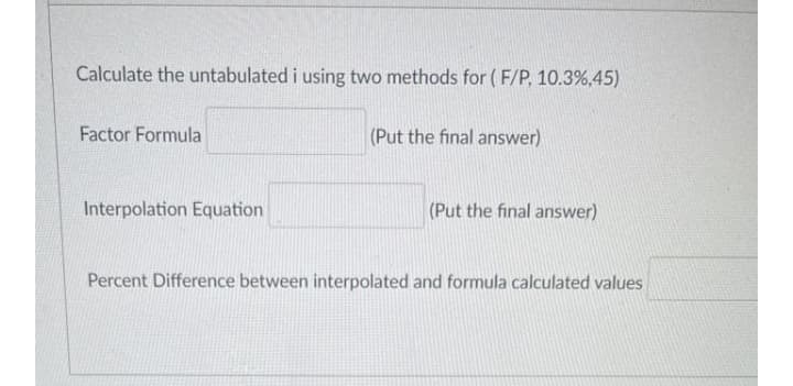 Calculate the untabulated i using two methods for ( F/P, 10.3%,45)
Factor Formula
(Put the final answer)
Interpolation Equation
(Put the final answer)
Percent Difference between interpolated and formula calculated values
