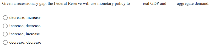 Given a recessionary gap, the Federal Reserve will use monetary policy to
decrease; increase
increase; decrease
increase; increase
decrease; decrease
real GDP and
aggregate demand.