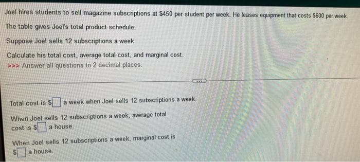 Joel hires students to sell magazine subscriptions at $450 per student per week. He leases equipment that costs $600 per week.
The table gives Joel's total product schedule.
Suppose Joel sells 12 subscriptions a week.
Calculate his total cost, average total cost, and marginal cost.
>>>Answer all questions to 2 decimal places.
Total cost is S a week when Joel sells 12 subscriptions a week.
When Joel sells 12 subscriptions a week, average total
cost is $ a house.
When Joel sells 12 subscriptions a week, marginal cost is.
a house,