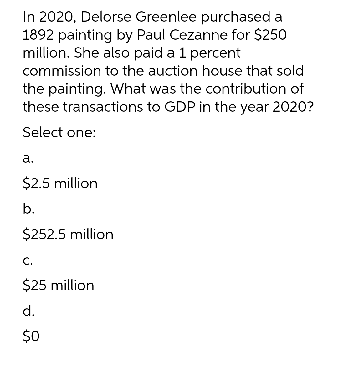 In 2020, Delorse Greenlee purchased a
1892 painting by Paul Cezanne for $250
million. She also paid a 1 percent
commission to the auction house that sold
the painting. What was the contribution of
these transactions to GDP in the year 2020?
Select one:
a.
$2.5 million
b.
$252.5 million
C.
$25 million
d.
$0