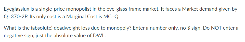 Eyeglasslux is a single-price monopolist in the eye-glass frame market. It faces a Market demand given by
Q=370-2P. Its only cost is a Marginal Cost is MC-Q.
What is the (absolute) deadweight loss due to monopoly? Enter a number only, no $ sign. Do NOT enter a
negative sign, just the absolute value of DWL.