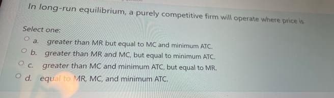 In long-run equilibrium, a purely competitive firm will operate where price is
Select one:
O
a. greater than MR but equal to MC and minimum ATC.
O b. greater than MR and MC, but equal to minimum ATC.
greater than MC and minimum ATC, but equal to MR.
Od. equal to MR, MC, and minimum ATC.
O.C.