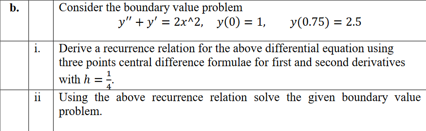 Consider the boundary value problem
y" + y' =
b.
— 2x^2, У(0) %3D1,
У (0.75) — 2.5
i.
Derive a recurrence relation for the above differential equation using
three points central difference formulae for first and second derivatives
with h =.
1
%3D
4
ii
Using the above recurrence relation solve the given boundary value
problem.
