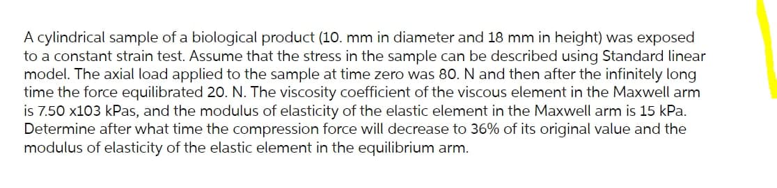 A cylindrical sample of a biological product (10. mm in diameter and 18 mm in height) was exposed
to a constant strain test. Assume that the stress in the sample can be described using Standard linear
model. The axial load applied to the sample at time zero was 80. N and then after the infinitely long
time the force equilibrated 20. N. The viscosity coefficient of the viscous element in the Maxwell arm
is 7.50 x103 kPas, and the modulus of elasticity of the elastic element in the Maxwell arm is 15 kPa.
Determine after what time the compression force will decrease to 36% of its original value and the
modulus of elasticity of the elastic element in the equilibrium arm.
