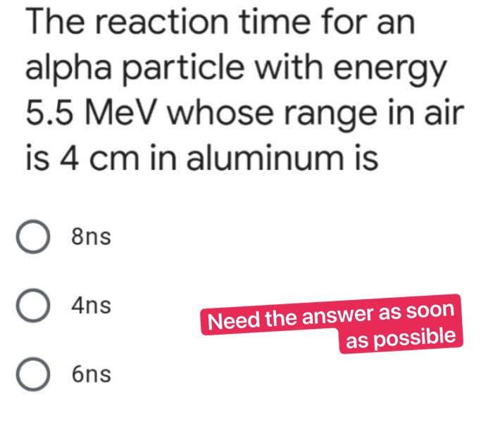 The reaction time for an
alpha particle with energy
5.5 MeV whose range in air
is 4 cm in aluminum is
O 8ns
O 4ns
Need the answer as soon
as possible
O6ns