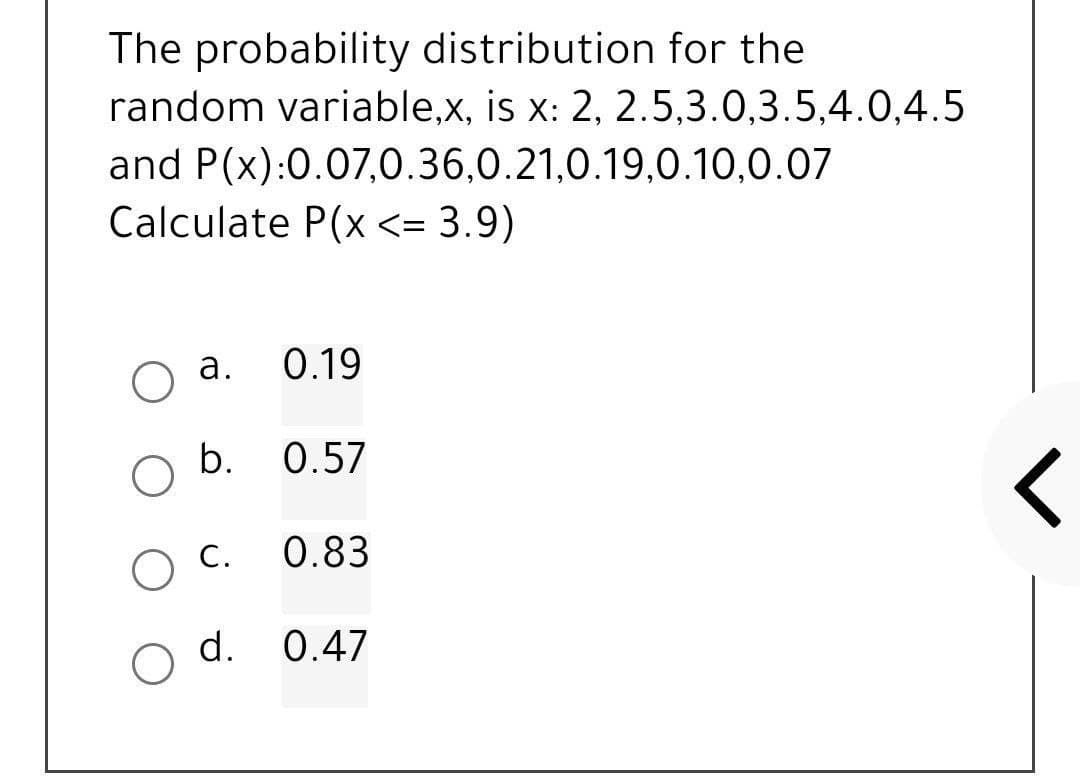 The probability distribution for the
random variable,x, is x: 2, 2.5,3.0,3.5,4.0,4.5
and P(x):0.07,0.36,0.21,0.19,0.10,0.07
Calculate P(x <= 3.9)
O a.
0.19
b. 0.57
<
0.83
d. 0.47
O C.