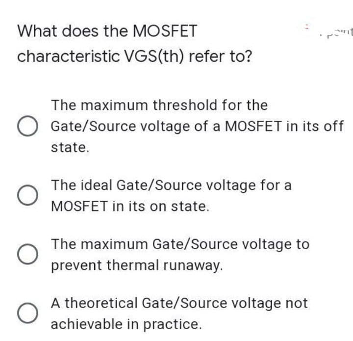 "
What does the MOSFET
characteristic VGS(th) refer to?
The maximum threshold for the
O Gate/Source voltage of a MOSFET in its off
state.
O
The ideal Gate/Source voltage for a
MOSFET in its on state.
O
The maximum Gate/Source voltage to
prevent thermal runaway.
A theoretical Gate/Source voltage not
achievable in practice.
O