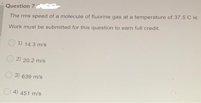 Question 7
The rms speed of a molecule of fluorine gas at a temperature of 37.5 C is:
Work must be submitted for this question to earn full credit.
1) 14.3 m/s
2) 20.2 m/s
3) 639 m/s
4) 451 m/s
