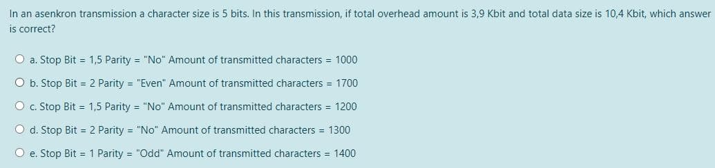 In an asenkron transmission a character size is 5 bits. In this transmission, if total overhead amount is 3,9 Kbit and total data size is 10,4 Kbit, which answer
is correct?
O a. Stop Bit = 1,5 Parity = "No" Amount of transmitted characters = 1000
O b. Stop Bit = 2 Parity = "Even" Amount of transmitted characters = 1700
O c. Stop Bit = 1,5 Parity = "No" Amount of transmitted characters = 1200
O d. Stop Bit = 2 Parity = "No" Amount of transmitted characters = 1300
O e. Stop Bit = 1 Parity = "Odd" Amount of transmitted characters = 1400
