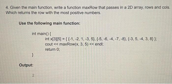 4. Given the main function, write a function maxRow that passes in a 2D array, rows and cols.
Which returns the row with the most positive numbers.
Use the following main function:
int main() {
int x[3][5] = {{-1, -2, 1, -3, 5}, {-5, -6, -4, -7, -8}, {-3, 5, -4, 3, 8} };
cout << maxRow(x, 3, 5) << endl;
return 0;
Output:
