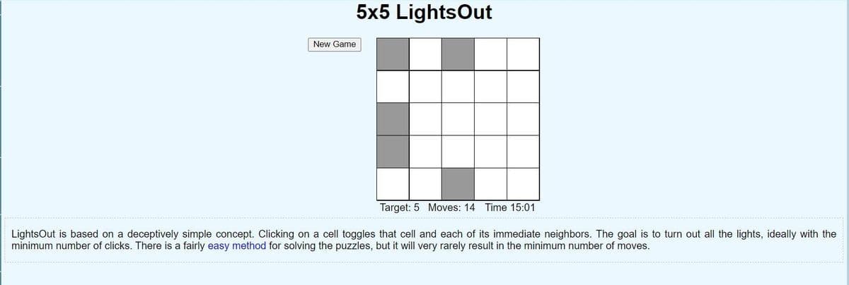 5x5 LightsOut
New Game
Target: 5 Moves: 14 Time 15:01
LightsOut is based on a deceptively simple concept. Clicking on a cell toggles that cell and each of its immediate neighbors. The goal is to turn out all the lights, ideally with the
minimum number of clicks. There is a fairly easy method for solving the puzzles, but it will very rarely result in the minimum number of moves.
