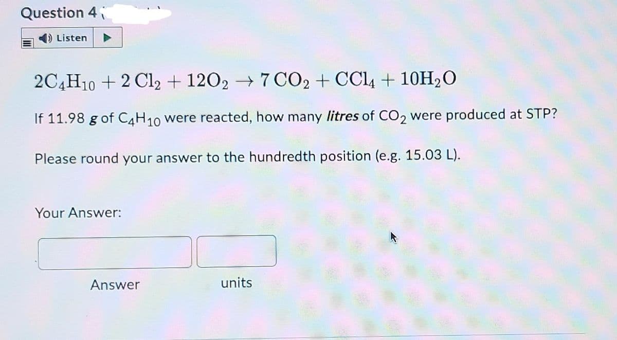 Question 4
Listen
2C4H10 + 2 Cl2 + 1202 → 7 CO2 + CC4 + 10H2O
If 11.98 g of C4H10 were reacted, how many litres of CO2 were produced at STP?
Please round your answer to the hundredth position (e.g. 15.03 L).
Your Answer:
Answer
units
