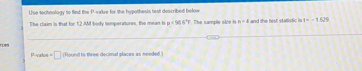 Use technology to find the P-value for the hypothesis test described below.
The claim is that for 12 AM body temperatures, the mean is u <98.6°F. The sample size is n = 4 and the test statistic is t= - 1.529.
...
rces
P-value =
(Round to three decimal places as needed.)
