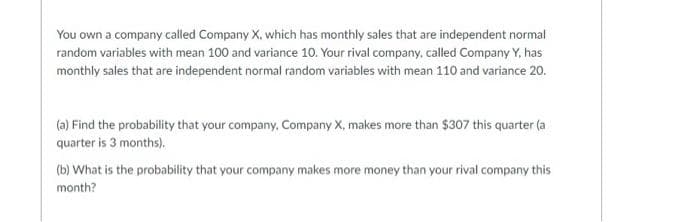 You own a company called Company X, which has monthly sales that are independent normal
random variables with mean 100 and variance 10. Your rival company, called Company Y, has
monthly sales that are independent normal random variables with mean 110 and variance 20.
(a) Find the probability that your company, Company X, makes more than $307 this quarter (a
quarter is 3 months).
(b) What is the probability that your company makes more money than your rival company this
month?
