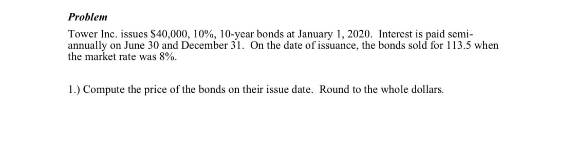 Problem
Tower Inc. issues $40,000, 10%, 10-year bonds at January 1, 2020. Interest is paid semi-
annually on June 30 and December 31. On the date of issuance, the bonds sold for 113.5 when
the market rate was 8%.
1.) Compute the price of the bonds on their issue date. Round to the whole dollars.

