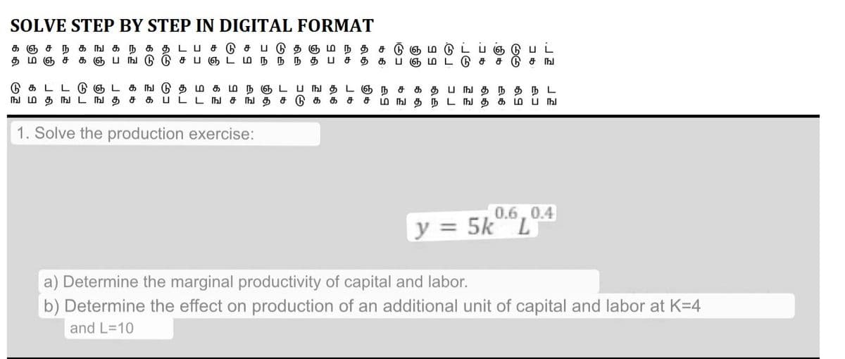 SOLVE STEP BY STEP IN DIGITAL FORMAT
கஞசநகஙகநகதடபச்டுசபடுதஞமநத
தமஞசகஞபங்டுடுசபஞடமநநந்தபசதகப்ஞ்
சடுஞம்
9E
1. Solve the production exercise:
டு ச
நிக
பட
டு சங
டுகடட்டுஞட கஙடு தமகமநஞடபஙதடஞநசகதபஙதநதநட
ஙமதஙடஙதசகபடடஙசஙதசடுககச்சமஙதநடஙதகம்பங
0.6, 0.4
y = 5k° °L
a) Determine the marginal productivity of capital and labor.
b) Determine the effect on production of an additional unit of capital and labor at K=4
and L=10