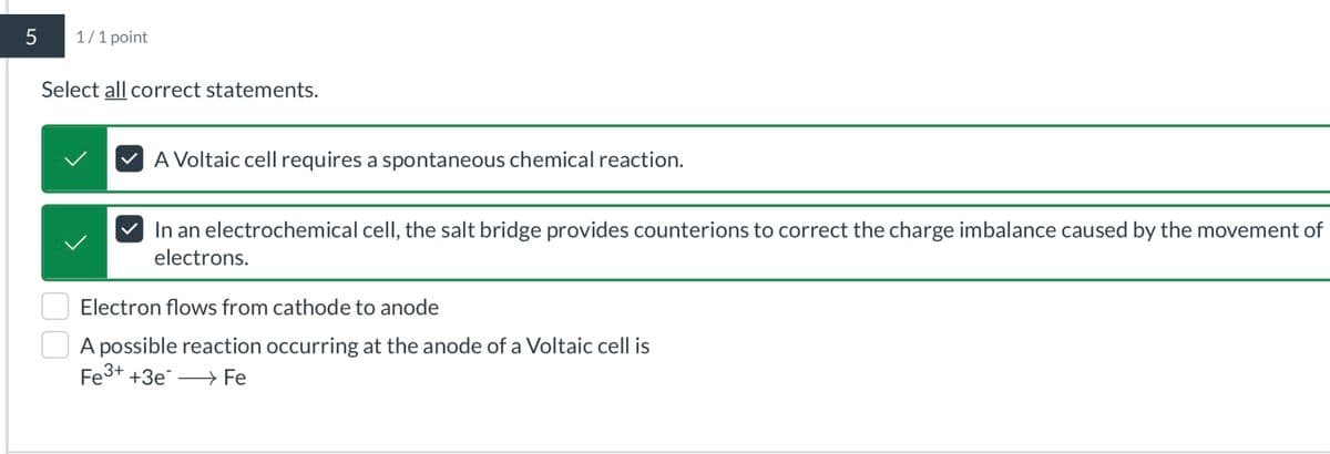 5
1/1 point
Select all correct statements.
A Voltaic cell requires a spontaneous chemical reaction.
In an electrochemical cell, the salt bridge provides counterions to correct the charge imbalance caused by the movement of
electrons.
Electron flows from cathode to anode
A possible reaction occurring at the anode of a Voltaic cell is
Fe3+ +3e
Fe