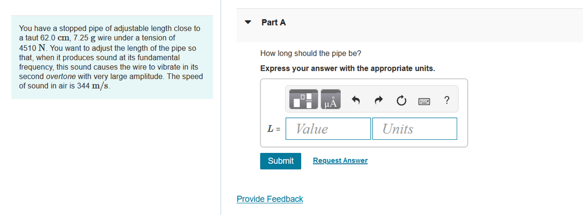 You have a stopped pipe of adjustable length close to
a taut 62.0 cm, 7.25 g wire under a tension of
4510 N. You want to adjust the length of the pipe so
that, when it produces sound at its fundamental
frequency, this sound causes the wire to vibrate in its
second overtone with very large amplitude. The speed
of sound in air is 344 m/s.
Part A
How long should the pipe be?
Express your answer with the appropriate units.
L =
Submit
O
μА
Value
Provide Feedback
Request Answer
Units
?