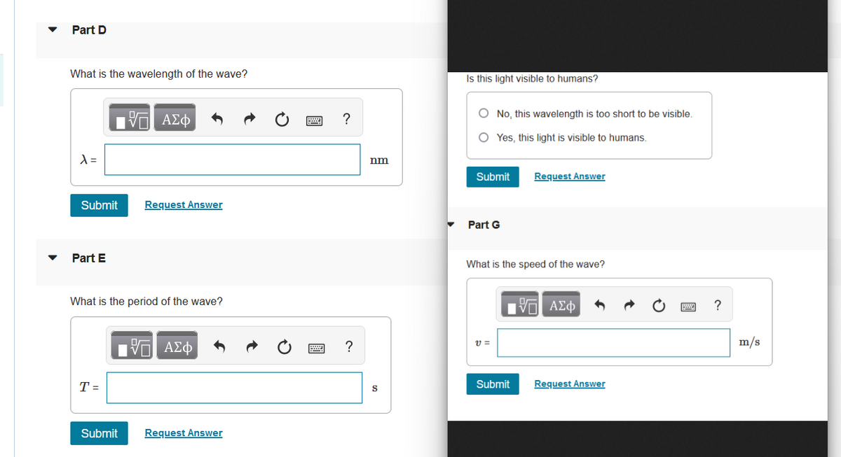 Part D
What is the wavelength of the wave?
15| ΑΣΦ
λ =
Submit
Request Answer
Part E
What is the period of the wave?
ΤΙ ΑΣΦ
PA
T =
Submit
Request Answer
?
?
nm
S
Is this light visible to humans?
O No, this wavelength is too short to be visible.
OYes, this light is visible to humans.
Submit
Request Answer
Part G
What is the speed of the wave?
OF
195| ΑΣΦ
V=
Submit
Request Answer
?
m/s