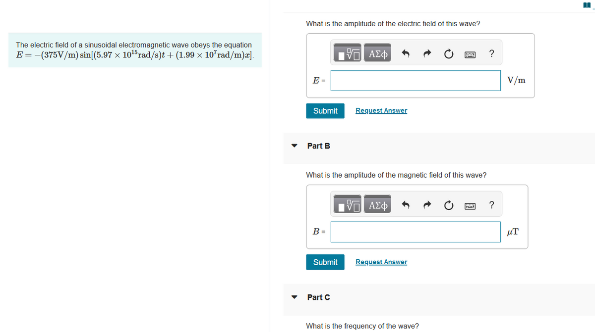 The electric field of a sinusoidal electromagnetic wave obeys the equation
E= = −(375V/m) sin[(5.97 × 10¹5 rad/s)t + (1.99 × 107rad/m)x].
What is the amplitude of the electric field of this wave?
ΤΙ ΑΣΦ
E =
Submit
Request Answer
Part B
What is the amplitude of the magnetic field of this wave?
15. ΑΣΦ
?
B =
Submit
Request Answer
Part C
What is the frequency of the wave?
V/m
μT
■