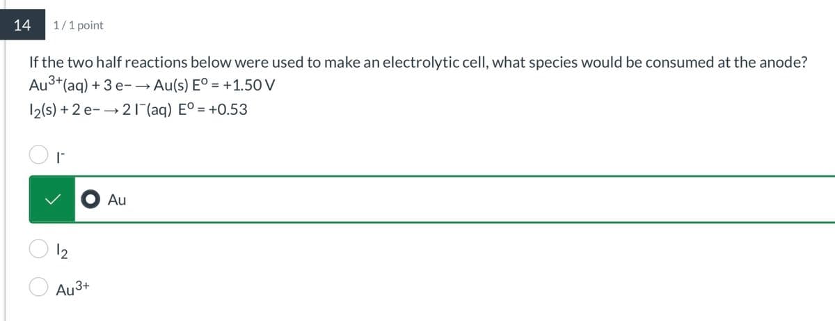 14
1/1 point
If the two half reactions below were used to make an electrolytic cell, what species would be consumed at the anode?
Au³+(aq) + 3 e− → Au(s) Eº = +1.50 V
12(s) + 2e-21¯(aq) E° = +0.53
I
● Au
12
Au3+