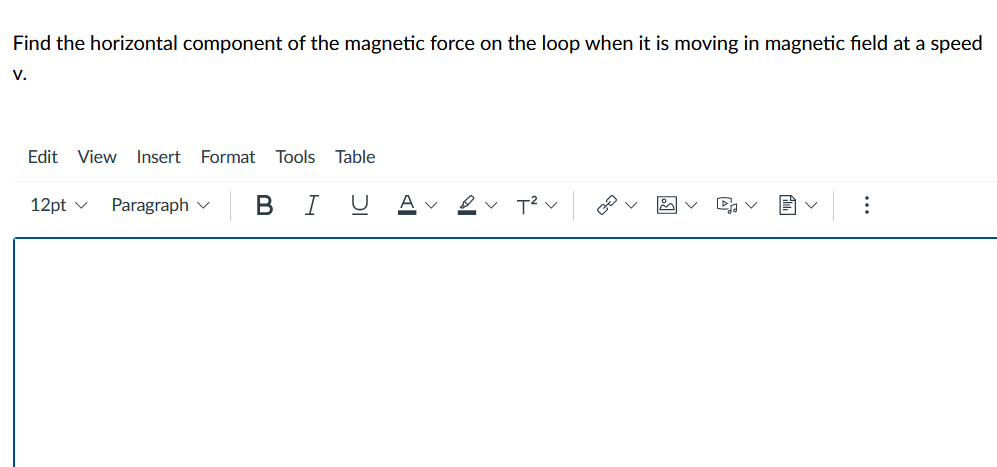 Find the horizontal component of the magnetic force on the loop when it is moving in magnetic field at a speed
V.
Edit View Insert Format Tools Table
12pt v
Paragraph v B I UAV ev T?v
>
