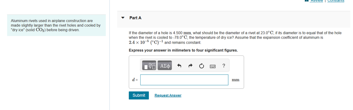 Aluminum rivets used in airplane construction are
made slightly larger than the rivet holes and cooled by
"dry ice" (solid CO₂) before being driven.
Part A
If the diameter of a hole is 4.500 mm, what should be the diameter of a rivet at 23.0°C, if its diameter is to equal that of the hole
when the rivet is cooled to -78.0°C, the temperature of dry ice? Assume that the expansion coefficient of aluminum is
2.4 x 10-5 (°C)-¹ and remains constant.
-1
Express your answer in milimeters to four significant figures.
d =
Submit
15. ΑΣΦ
Request Answer
?
Review Constants
mm