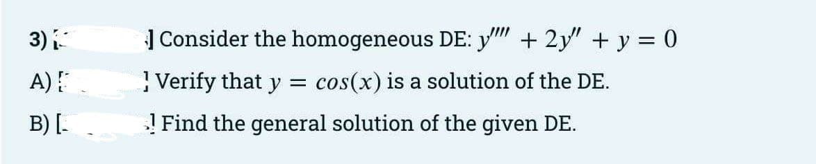 3) {
A) {
B) [_
Consider the homogeneous DE: y''"' + 2y" + y = 0
Verify that y = cos(x) is a solution of the DE.
! Find the general solution of the given DE.