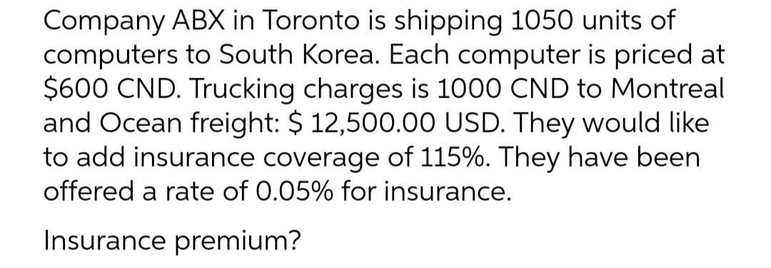 Company ABX in Toronto is shipping 1050 units of
computers to South Korea. Each computer is priced at
$600 CND. Trucking charges is 1000 CND to Montreal
and Ocean freight: $ 12,500.00 USD. They would like
to add insurance coverage of 115%. They have been
offered a rate of 0.05% for insurance.
Insurance premium?