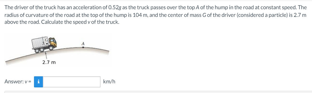 The driver of the truck has an acceleration of 0.52g as the truck passes over the top A of the hump in the road at constant speed. The
radius of curvature of the road at the top of the hump is 104 m, and the center of mass G of the driver (considered a particle) is 2.7 m
above the road. Calculate the speed v of the truck.
2.7 m
Answer: v=
km/h
i