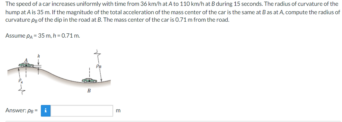 The speed of a car increases uniformly with time from 36 km/h at A to 110 km/h at B during 15 seconds. The radius of curvature of the
hump at A is 35 m. If the magnitude of the total acceleration of the mass center of the car is the same at B as at A, compute the radius of
curvature pg of the dip in the road at B. The mass center of the car is 0.71 m from the road.
Assume PA = 35 m, h = 0.71 m.
PB
Answer: PB =
i
B
m
