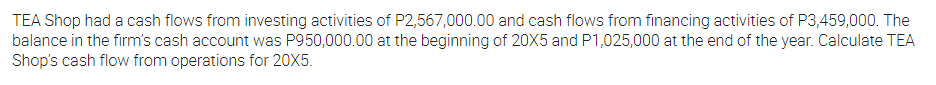 TEA Shop had a cash flows from investing activities of P2,567,000.00 and cash flows from financing activities of P3,459,000. The
balance in the firm's cash account was P950,000.00 at the beginning of 20X5 and P1,025,000 at the end of the year. Calculate TEA
Shop's cash flow from operations for 20X5.
