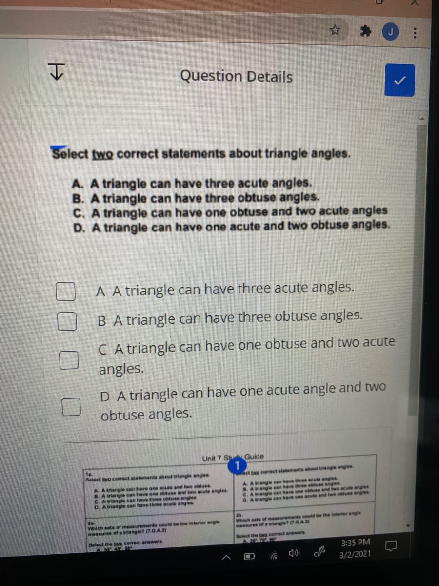Question Details
Select two correct statements about triangle angles.
A. A triangle can have three acute angles.
B. A triangle can have three obtuse angles.
C. A triangle can have one obtuse and two acute angles
D. A triangle can have one acute and two obtuse angles.
A A triangle can have three acute angles.
B A triangle can have three obtuse angles.
C A triangle can have one obtuse and two acute
angles.
D A triangle can have one acute angle and two
obtuse angles.
Unit 7 St Guide
1a
Select teo comect stalements about triagle angles
ct t correct statements about triangle anglea.
A. Ariangle can have one acute and two obtuse
B Atriangle can have one ottuse and two acule angles.
C. Atriangle can have three obtuse angles
D. A triangle can have three acute angles.
A. A viangle can have three acute angles
.A viangle can have three obluse angles
C.
riangle can have one obtuse and bwo acute angles
D. A iangle can have one acute and bwo obtuse angles
24
Which sets of measurements could be the interior angle
measures of a triangle? (7.GA2)
20.
Which sets of measurement could be the interior angle
measures of a triangle? (7.GA2)
Select the bwo correct answers
A 45
Select the ta comect answers
A 207
3:35 PM
3/2/2021

