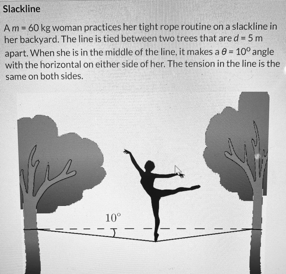 Slackline
Am = 60 kg woman practices her tight rope routine on a slackline in
her backyard. The line is tied between two trees that are d = 5m
apart. When she is in the middle of the line, it makes a 0 = 10° angle
with the horizontal on either side of her. The tension in the line is the
same on both sides.
Mi
10⁰
-I