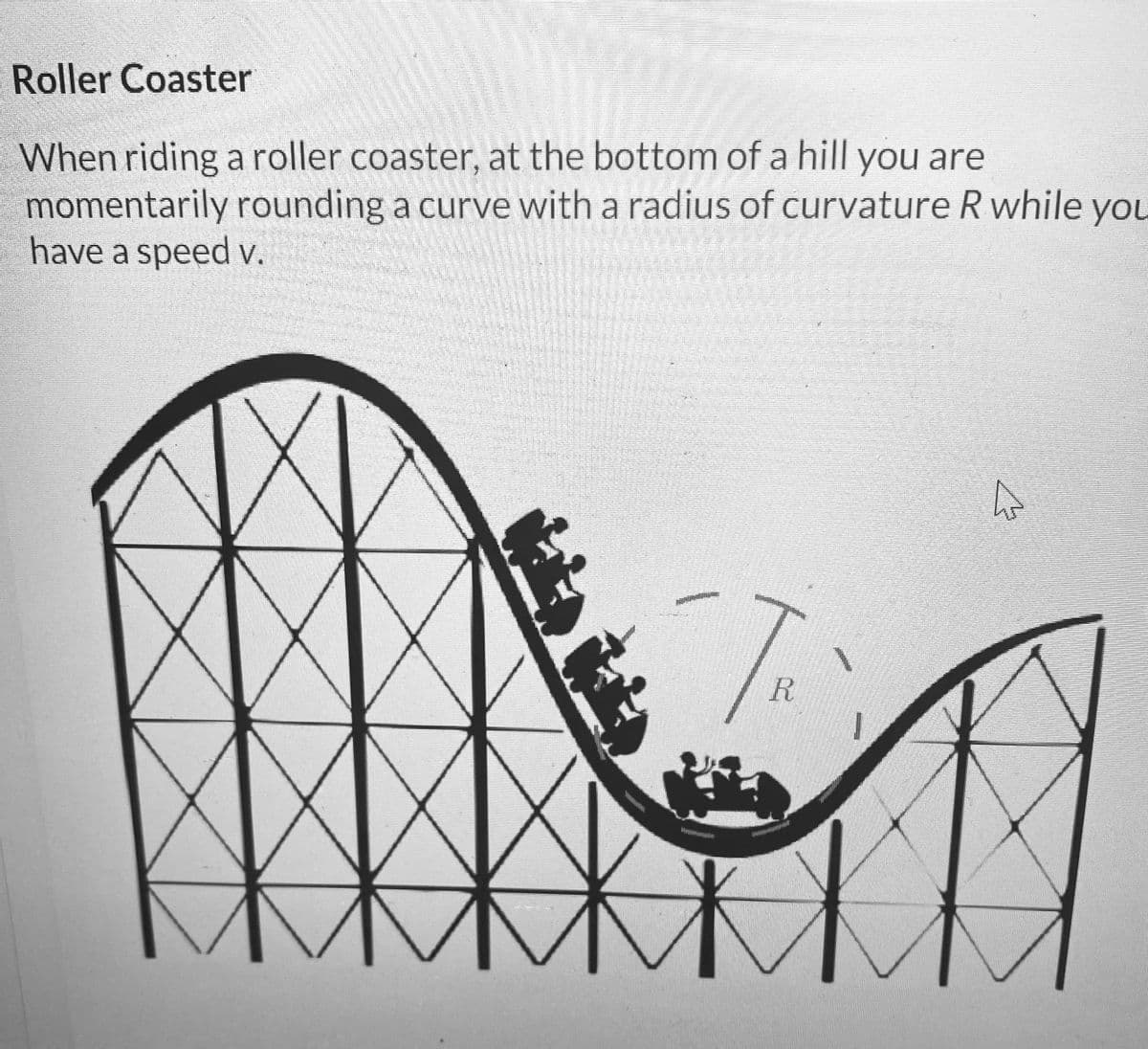 Roller Coaster
When riding a roller coaster, at the bottom of a hill you are
momentarily rounding a curve with a radius of curvature R while you
have a speed v.
H
TR
A