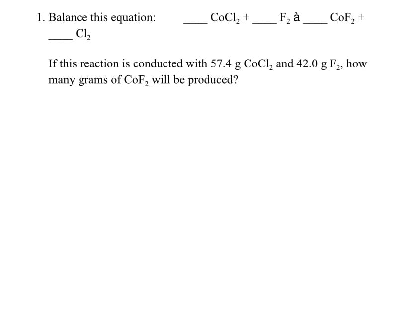 1. Balance this equation:
C1₂
CoCl₂ +
F₂ à
CoF₂ +
If this reaction is conducted with 57.4 g CoCl₂ and 42.0 g F₂, how
many grams of CoF₂ will be produced?