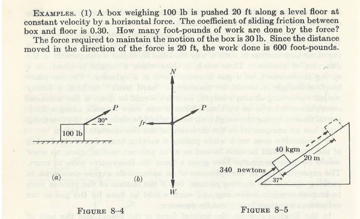 EXAMPLES. (1) A box weighing 100 lb is pushed 20 ft along a level floor at
constant velocity by a horizontal force. The coefficient of sliding friction between
box and floor is 0.30. How many foot-pounds of work are done by the force?
The force required to maintain the motion of the box is 30 lb. Since the distance
moved in the direction of the force is 20 ft, the work done is 600 foot-pounds.
30°
100 lb
40 kgm
20 m
340 newtons
(a)
37°
W
FIGURE 8-4
FIGURE 8-5
