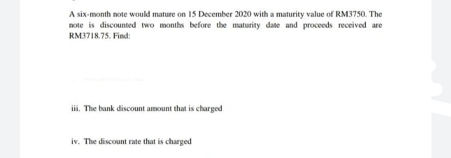 A six-month note would mature on 15 December 2020 with a maturity value of RM3750. The
note is discounted two months before the maturity date and proceeds received are
RM3718.75. Find:
iii. The bank discount amount that is charged
iv. The discount rate that is charged
