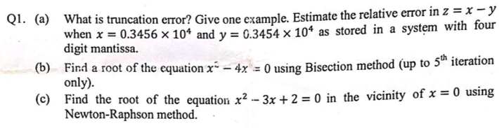 Q1. (a) What is truncation error? Give one example. Estimate the i
when x = 0.3456 × 10* and y = G.3454 × 10* as stored in a system with four
digit mantissa.
(b) Find a root of the equation x- – 4x = 0 using Bisection method (up to 5™ iteration
only).
%3D
(c) Find the root of the equation x² - 3x + 2 = 0 in the vicinity of x = 0 using
Newton-Raphson method.
