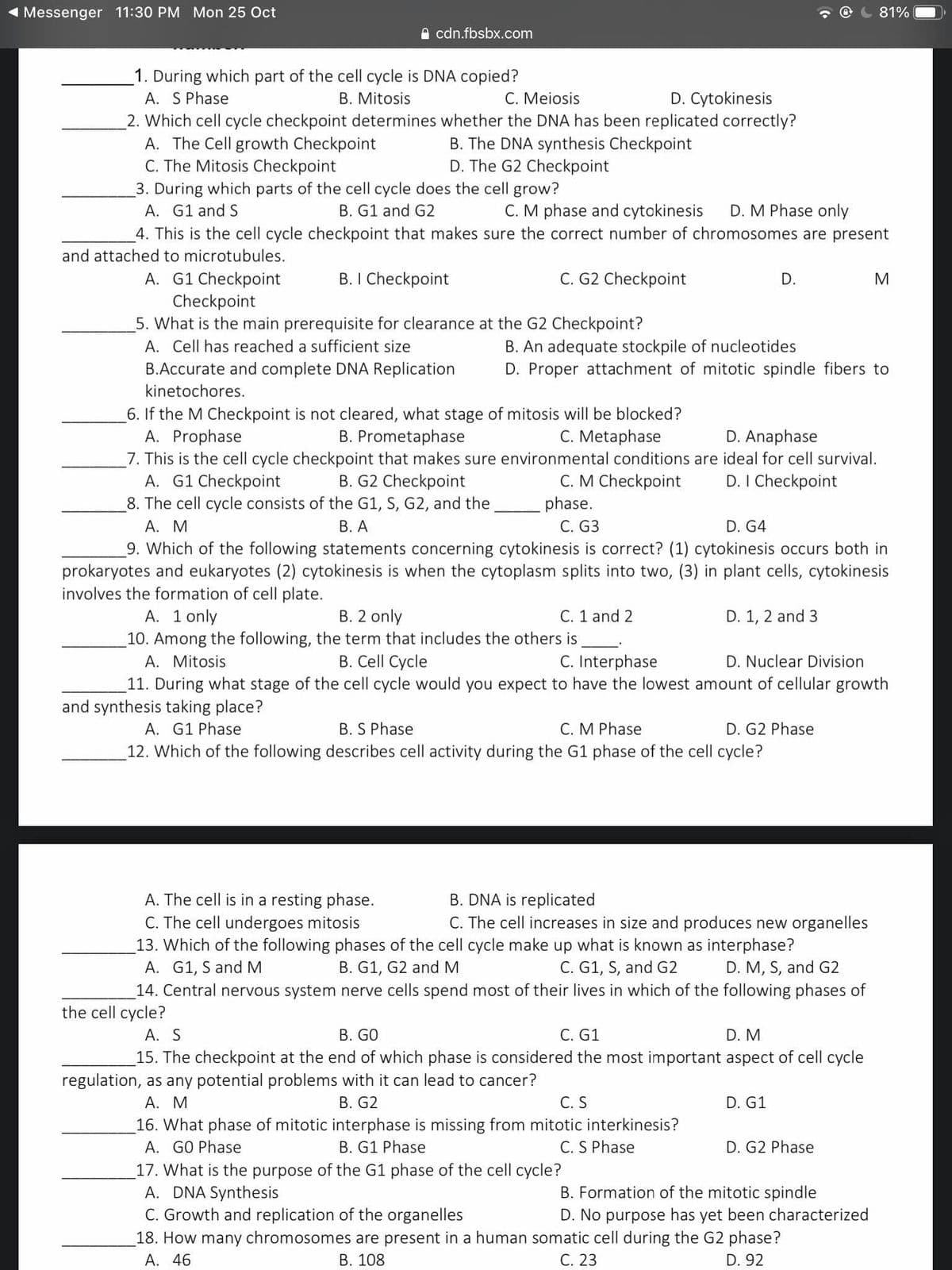 Messenger 11:30 PM Mon 25 Oct
81%
A cdn.fbsbx.com
1. During which part of the cell cycle is DNA copied?
A. S Phase
B. Mitosis
C. Meiosis
D. Cytokinesis
2. Which cell cycle checkpoint determines whether the DNA has been replicated correctly?
A. The Cell growth Checkpoint
C. The Mitosis Checkpoint
B. The DNA synthesis Checkpoint
D. The G2 Checkpoint
3. During which parts of the cell cycle does the cell grow?
A. G1 and S
B. G1 and G2
C. M phase and cytokinesis
D. M Phase only
4. This is the cell cycle checkpoint that makes sure the correct number of chromosomes are present
and attached to microtubules.
C. G2 Checkpoint
A. G1 Checkpoint
Checkpoint
5. What is the main prerequisite for clearance at the G2 Checkpoint?
B. I Checkpoint
D.
B. An adequate stockpile of nucleotides
D. Proper attachment of mitotic spindle fibers to
A. Cell has reached a sufficient size
B.Accurate and complete DNA Replication
kinetochores.
6. If the M Checkpoint is not cleared, what stage of mitosis will be blocked?
A. Prophase
7. This is the cell cycle checkpoint that makes sure environmental conditions are ideal for cell survival.
A. G1 Checkpoint
8. The cell cycle consists of the G1, S, G2, and the
А. М
B. Prometaphase
C. Metaphase
D. Anaphase
C. M Checkpoint
phase.
C. G3
B. G2 Checkpoint
D. I Checkpoint
В. А
D. G4
9. Which of the following statements concerning cytokinesis is correct? (1) cytokinesis occurs both in
cytokinesis is when the cytoplasm splits into two, (3) in plant cells, cytokinesis
prokaryotes and eukaryotes
involves the formation of cell plate.
A. 1 only
B. 2 only
10. Among the following, the term that includes the others is
B. Cell Cycle
C. 1 and 2
D. 1, 2 and 3
A. Mitosis
C. Interphase
D. Nuclear Division
11. During what stage of the cell cycle would you expect to have the lowest amount of cellular growth
and synthesis taking place?
A. G1 Phase
B. S Phase
C. M Phase
D. G2 Phase
12. Which of the following describes cell activity during the G1 phase of the cell cycle?
A. The cell is in a resting phase.
C. The cell undergoes mitosis
13. Which of the following phases of the cell cycle make up what is known as interphase?
A. G1, S andM
14. Central nervous system nerve cells spend most of their lives in which of the following phases of
B. DNA is replicated
C. The cell increases in size and produces new organelles
B. G1, G2 and M
C. G1, S, and G2
D. M, S, and G2
the cell cycle?
А. S
В. GO
C. G1
D. M
15. The checkpoint at the end of which phase is considered the most important aspect of cell cycle
regulation, as any potential problems with it can lead to cancer?
В. G2
16. What phase of mitotic interphase is missing from mitotic interkinesis?
B. G1 Phase
А. М
C. S
D. G1
A. GO Phase
C. S Phase
D. G2 Phase
17. What is the purpose of the G1 phase of the cell cycle?
A. DNA Synthesis
C. Growth and replication of the organelles
18. How many chromosomes are present in a human somatic cell during the G2 phase?
B. Formation of the mitotic spindle
D. No purpose has yet been characterized
А. 46
В. 108
С. 23
D. 92
